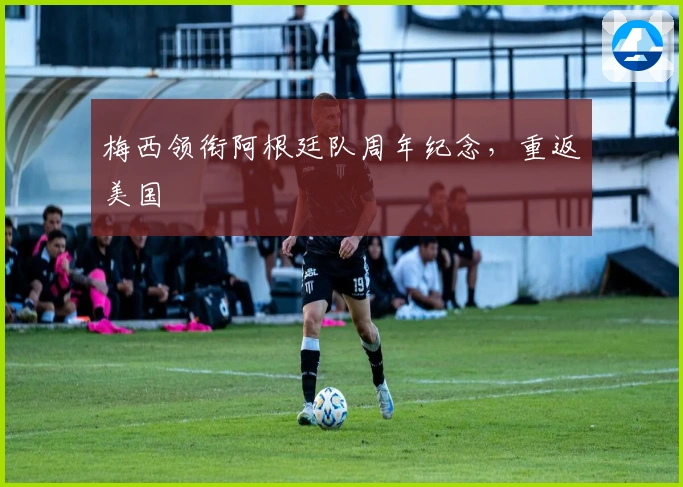 梅西领衔阿根廷队周年纪念，重返美国