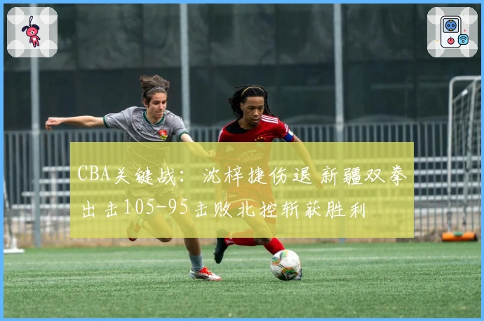 CBA关键战：沈梓捷伤退 新疆双拳出击105-95击败北控斩获胜利