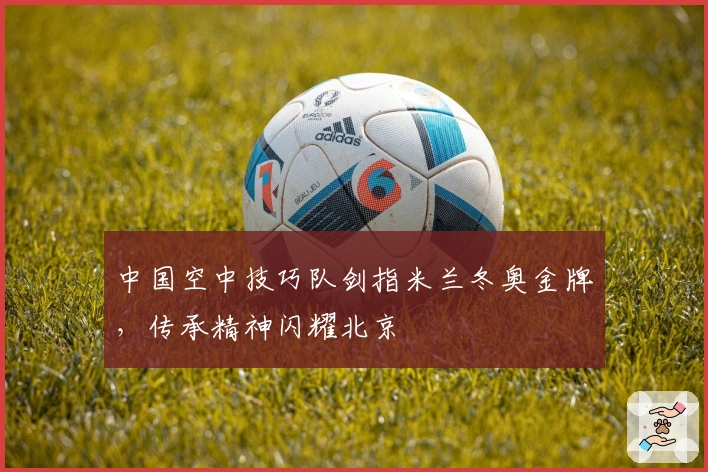 中国空中技巧队剑指米兰冬奥金牌，传承精神闪耀北京