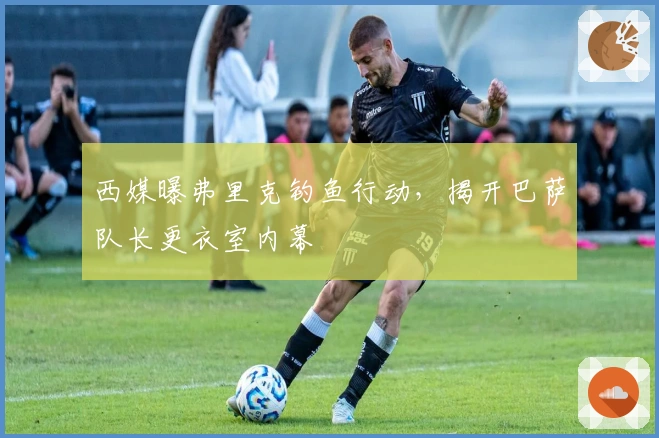 西媒曝弗里克钓鱼行动，揭开巴萨队长更衣室内幕