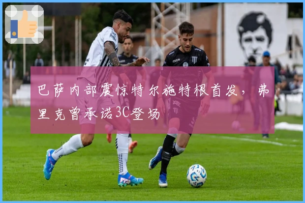 巴萨内部震惊特尔施特根首发，弗里克曾承诺3C登场