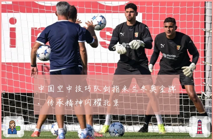 中国空中技巧队剑指米兰冬奥金牌，传承精神闪耀北京