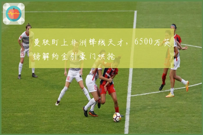 曼联盯上非洲锋线天才，6500万英镑解约金引豪门哄抢