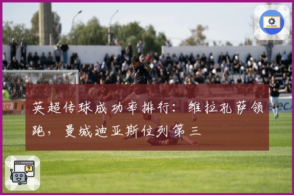 英超传球成功率排行：维拉孔萨领跑，曼城迪亚斯位列第三