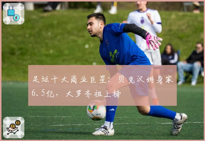 足坛十大商业巨星：贝克汉姆身家6.5亿，大罗齐祖上榜
