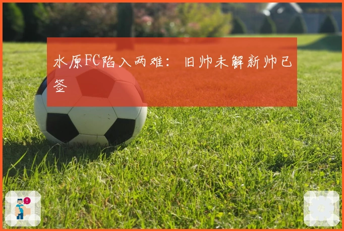 水原FC陷入两难：旧帅未解新帅已签