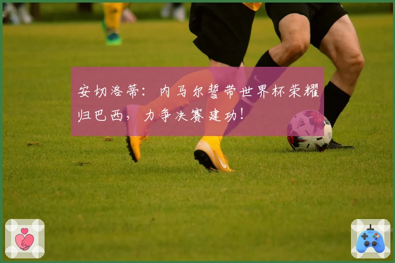 安切洛蒂：内马尔誓带世界杯荣耀归巴西，力争决赛建功！
